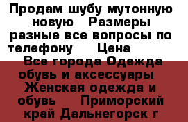 Продам шубу мутонную новую . Размеры разные,все вопросы по телефону.  › Цена ­ 10 000 - Все города Одежда, обувь и аксессуары » Женская одежда и обувь   . Приморский край,Дальнегорск г.